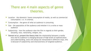 There are 4 main aspects of genre
theories.
 Location – the domestic/ home consumption of media, as well as commercial
consumption, i.e. in cinemas.
 Consumption – the genre of what an audience is consuming
 Size – the population of the audience and whether it is a niche or mass
audience
 Subjectivity – how the audience view the film in regards to their gender,
sexuality, race, nationality, religion, etc.
 Stewart et al. present the theory that the relationship between a media
text and its audience is changing because of high levels of sophistication
and understanding, texts will always be interpreted in different ways, this
is because of subjectivity and characteristics of targeted audience.
 
