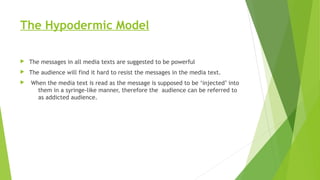 The Hypodermic Model
 The messages in all media texts are suggested to be powerful
 The audience will find it hard to resist the messages in the media text.
 When the media text is read as the message is supposed to be ‘injected’ into
them in a syringe-like manner, therefore the audience can be referred to
as addicted audience.
 