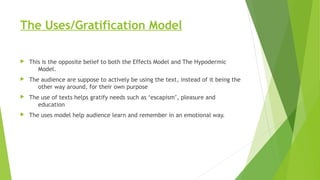 The Uses/Gratification Model
 This is the opposite belief to both the Effects Model and The Hypodermic
Model.
 The audience are suppose to actively be using the text, instead of it being the
other way around, for their own purpose
 The use of texts helps gratify needs such as ‘escapism’, pleasure and
education
 The uses model help audience learn and remember in an emotional way.
 