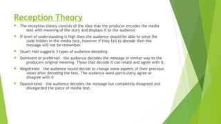Reception Theory
 The reception theory consists of the idea that the producer encodes the media
text with meaning of the story and displays it to the audience
 If level of understanding is high then the audience should be able to solve the
code hidden in the media text, however if they fail to decode then the
message will not be remember.
 Stuart Hall suggests 3 types of audience decoding:
 Dominant or preferred – the audience decodes the message in similar way to the
producers original meaning. Those that decode it can relate and agree with it.
 Negotiated – the audience would decide to change some aspects of their previous
views after decoding the text. The audience wont particularly agree or
disagree with it
 Oppositional – the audience decodes the message but completely disagreed and
disregarded the piece of media text.
 