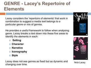 GENRE - Lacey’s Repertoire of
Elements
Lacey considers the 'repertoire of elements' that work in
combination to suggest a media text belongs to a
particular genre or mix of genres.

He provides a useful framework to follow when analysing
genre. Lacey breaks a text down into these five areas to
identify the elements in each:
    Setting

    Character

    Narrative

    Iconography

    Style


Lacey does not see genres as fixed but as dynamic and       Nick Lacey
changing over time.
 
