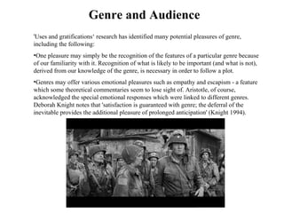 'Uses and gratifications‘ research has identified many potential pleasures of genre, including the following:  One pleasure may simply be the recognition of the features of a particular genre because of our familiarity with it. Recognition of what is likely to be important (and what is not), derived from our knowledge of the genre, is necessary in order to follow a plot.  Genres may offer various emotional pleasures such as empathy and escapism - a feature which some theoretical commentaries seem to lose sight of. Aristotle, of course, acknowledged the special emotional responses which were linked to different genres. Deborah Knight notes that 'satisfaction is guaranteed with genre; the deferral of the inevitable provides the additional pleasure of prolonged anticipation' (Knight 1994).  Genre and Audience 