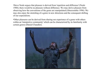 Steve Neale argues that pleasure is derived from 'repetition and difference' (Neale 1980); there would be no pleasure without difference. We may derive pleasure from observing how the conventions of the genre are manipulated (Abercrombie 1996). We may also enjoy the stretching of a genre in new directions and the consequent shifting of our expectations.  Other pleasures can be derived from sharing our experience of a genre with others within an 'interpretive community' which can be characterized by its familiarity with certain genres (Daniel Chandler).  