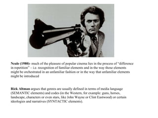 Neale (1980) - much of the pleasure of popular cinema lies in the process of “difference in repetition” – i.e. recognition of familiar elements and in the way those elements might be orchestrated in an unfamiliar fashion or in the way that unfamiliar elements might be introduced  Rick Altman  argues that genres are usually defined in terms of media language (SEMANTIC elements) and codes (in the Western, for example: guns, horses, landscape, characters or even stars, like John Wayne or Clint Eastwood) or certain ideologies and narratives (SYNTACTIC elements). 