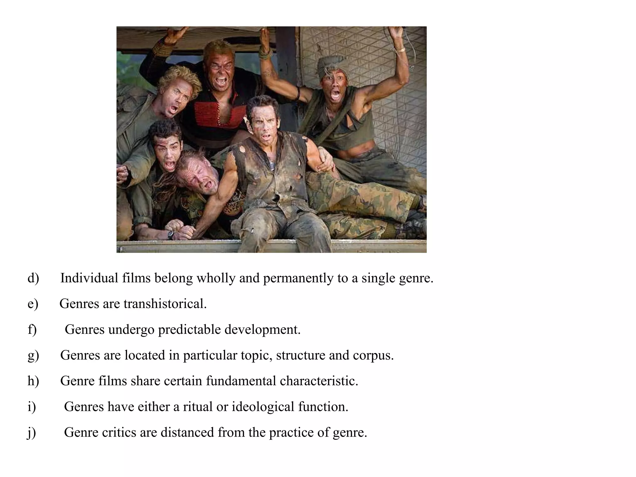 d)      Individual films belong wholly and permanently to a single genre. e)      Genres are transhistorical. f)        Genres undergo predictable development. g)      Genres are located in particular topic, structure and corpus. h)      Genre films share certain fundamental characteristic. i)        Genres have either a ritual or ideological function. j)        Genre critics are distanced from the practice of genre. 