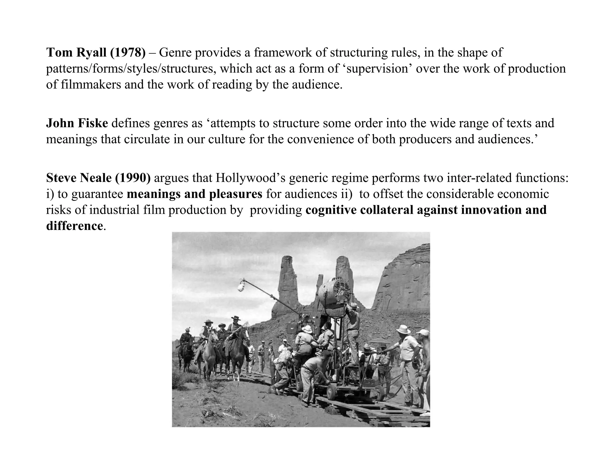 Tom Ryall (1978)  – Genre provides a framework of structuring rules, in the shape of patterns/forms/styles/structures, which act as a form of ‘supervision’ over the work of production of filmmakers and the work of reading by the audience.   John Fiske  defines genres as ‘attempts to structure some order into the wide range of texts and meanings that circulate in our culture for the convenience of both producers and audiences.’ Steve Neale (1990)  argues that Hollywood’s generic regime performs two inter-related functions: i) to guarantee  meanings and pleasures  for audiences ii)  to offset the considerable economic risks of industrial film production by  providing  cognitive collateral against innovation and difference . 