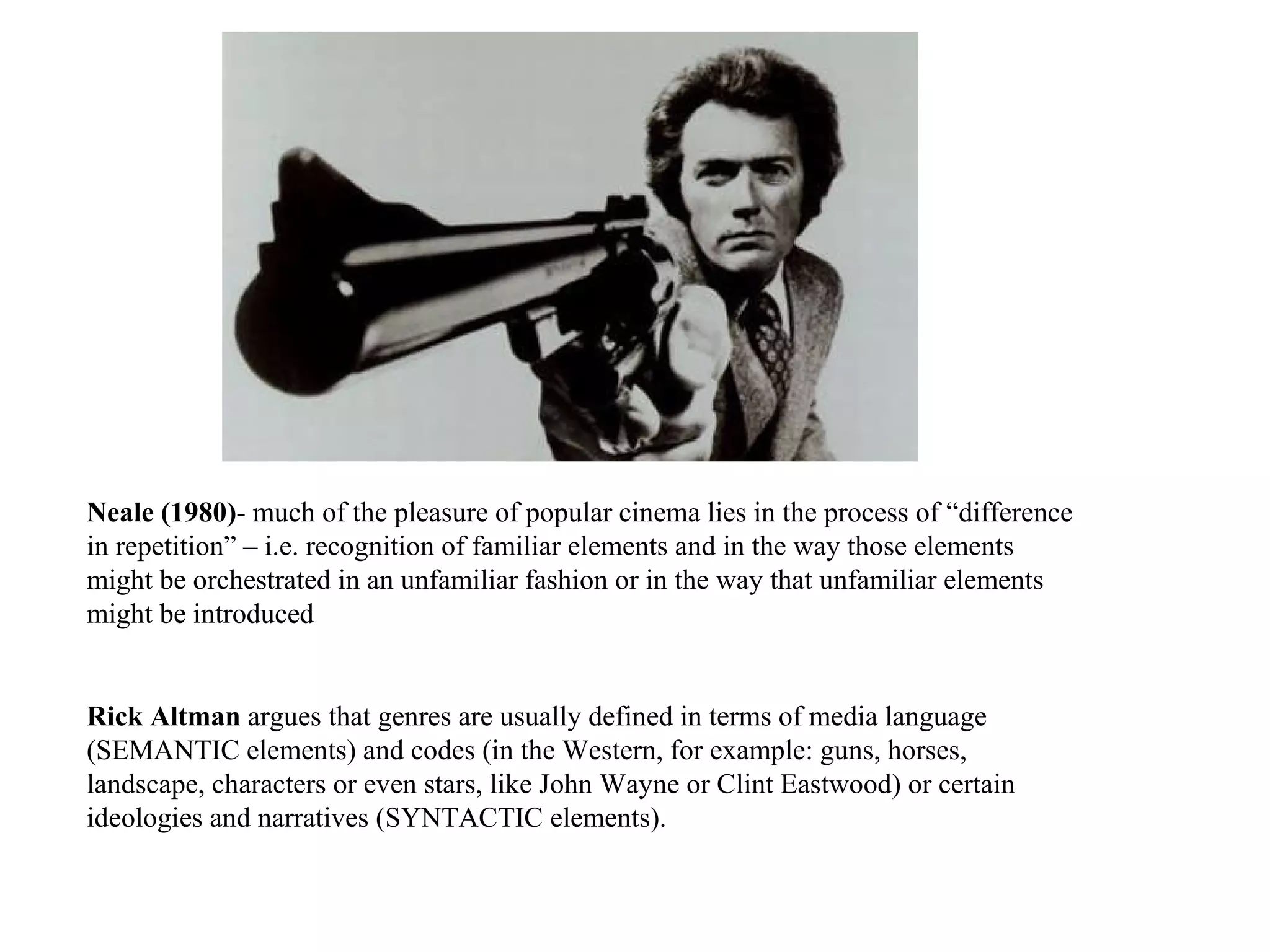 Neale (1980) - much of the pleasure of popular cinema lies in the process of “difference in repetition” – i.e. recognition of familiar elements and in the way those elements might be orchestrated in an unfamiliar fashion or in the way that unfamiliar elements might be introduced  Rick Altman  argues that genres are usually defined in terms of media language (SEMANTIC elements) and codes (in the Western, for example: guns, horses, landscape, characters or even stars, like John Wayne or Clint Eastwood) or certain ideologies and narratives (SYNTACTIC elements). 
