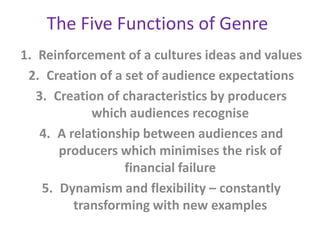 The Five Functions of Genre
1. Reinforcement of a cultures ideas and values
 2. Creation of a set of audience expectations
   3. Creation of characteristics by producers
             which audiences recognise
    4. A relationship between audiences and
       producers which minimises the risk of
                  financial failure
    5. Dynamism and flexibility – constantly
          transforming with new examples
 