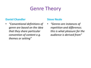 Genre Theory
Daniel Chandler                  Steve Neale
• “Conventional definitions of   • “Genres are instances of
  genre are based on the idea       repetition and difference;
  that they share particular        this is what pleasure for the
  convention of content e.g.        audience is derived from”
  themes or setting”
 