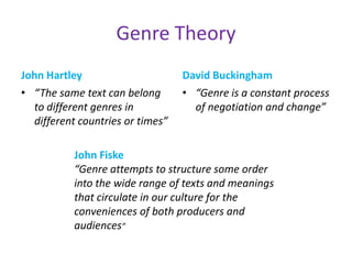 Genre Theory
John Hartley                      David Buckingham
• “The same text can belong       • “Genre is a constant process
  to different genres in            of negotiation and change”
  different countries or times”

           John Fiske
           “Genre attempts to structure some order
           into the wide range of texts and meanings
           that circulate in our culture for the
           conveniences of both producers and
           audiences”
 