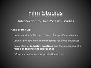Film Studies
      Introduction to Unit 25: Film Studies

Aims of Unit 25:

• Understand how films are created for specific audiences.

• Understand how films make meaning for those audiences.

• Exploration of industry practices and the application of a
  range of theoretical approaches.

• Inform and enhance your production activity.
 