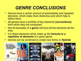 GENRE CONCLUSIONS
• Genres have a certain amount of predictability and repeated
elements, which make them distinctive and which help to
define them.
• All genres have a portfolio of key elements (conventions)
from which they are composed.
• Not all examples of a genre will have all the elements all the
time.
• It is these elements which make up the formula or a
repetition of elements of a given genre.
• Genres can be combined to create new forms or Hybrids
 