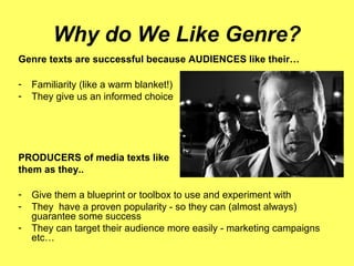Why do We Like Genre?
Genre texts are successful because AUDIENCES like their…
- Familiarity (like a warm blanket!)
- They give us an informed choice
PRODUCERS of media texts like
them as they..
- Give them a blueprint or toolbox to use and experiment with
- They have a proven popularity - so they can (almost always)
guarantee some success
- They can target their audience more easily - marketing campaigns
etc…
 