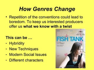 How Genres Change
• Repetition of the conventions could lead to
boredom. To keep us interested producers
offer us what we know with a twist
This can be …
- Hybridity
- New Techniques
- Modern Social Issues
- Different characters
 