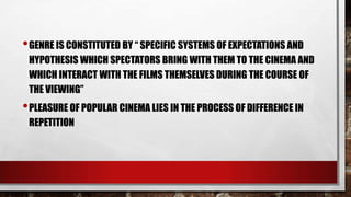 • GENRE IS CONSTITUTED BY “ SPECIFIC SYSTEMS OF EXPECTATIONS AND
HYPOTHESIS WHICH SPECTATORS BRING WITH THEM TO THE CINEMA AND
WHICH INTERACT WITH THE FILMS THEMSELVES DURING THE COURSE OF
THE VIEWING”

• PLEASURE OF POPULAR CINEMA LIES IN THE PROCESS OF DIFFERENCE IN
REPETITION

 