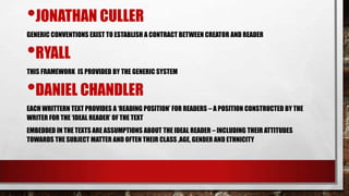 •JONATHAN CULLER
•RYALL
•DANIEL CHANDLER

GENERIC CONVENTIONS EXIST TO ESTABLISH A CONTRACT BETWEEN CREATOR AND READER

THIS FRAMEWORK IS PROVIDED BY THE GENERIC SYSTEM

EACH WRITTERN TEXT PROVIDES A „READING POSITION‟ FOR READERS – A POSITION CONSTRUCTED BY THE
WRITER FOR THE „IDEAL READER‟ OF THE TEXT

EMBEDDED IN THE TEXTS ARE ASSUMPTIONS ABOUT THE IDEAL READER – INCLUDING THEIR ATTITUDES
TOWARDS THE SUBJECT MATTER AND OFTEN THEIR CLASS ,AGE, GENDER AND ETHNICITY

 