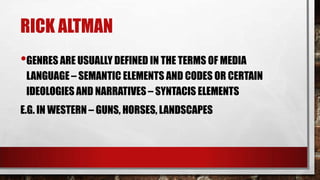 RICK ALTMAN
•GENRES ARE USUALLY DEFINED IN THE TERMS OF MEDIA
LANGUAGE – SEMANTIC ELEMENTS AND CODES OR CERTAIN
IDEOLOGIES AND NARRATIVES – SYNTACIS ELEMENTS
E.G. IN WESTERN – GUNS, HORSES, LANDSCAPES

 