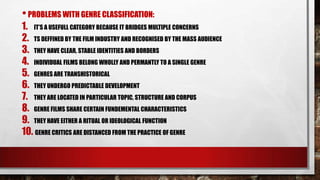 • PROBLEMS WITH GENRE CLASSIFICATION:

1. IT‟S A USEFULL CATEGORY BECAUSE IT BRIDGES MULTIPLE CONCERNS
2. TS DEFFINED BY THE FILM INDUSTRY AND RECOGNISED BY THE MASS AUDIENCE
3. THEY HAVE CLEAR, STABLE IDENTITIES AND BORDERS
4. INDIVIDUAL FILMS BELONG WHOLLY AND PERMANTLY TO A SINGLE GENRE
5. GENRES ARE TRANSHISTORICAL
6. THEY UNDERGO PREDICTABLE DEVELOPMENT
7. THEY ARE LOCATED IN PARTICULAR TOPIC, STRUCTURE AND CORPUS
8. GENRE FILMS SHARE CERTAIN FUNDEMENTAL CHARACTERISTICS
9. THEY HAVE EITHER A RITUAL OR IDEOLOGICAL FUNCTION
10. GENRE CRITICS ARE DISTANCED FROM THE PRACTICE OF GENRE

 