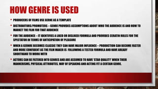HOW GENRE IS USED
• PRODUCERS OF FILMS USE GERNE AS A TEMPLATE
• DISTRIBUTORS/PROMOTERS – GENRE PROVIDES ASSUMPTIONS ABOUT WHO THE AUDIENCE IS AND HOW TO
MARKET THE FILM FOR THAT AUDIENCE

• FOR THE AUDIENCE – IT IDENTIFIES A LIKED OR DISLIKED FORMULA AND PROVIDES CERATIN RULES FOR THE
SPECTATOR IN TERMS OF ANTICIPATION OF PLEASURE

• WHEN A GERNRE BECOMES CLASSIC THEY CAN HAVE MAJOR INFLUENCE – PRODUCTION CAN BECOME FASTER
AND MORE CONFIDENT AS THE FILM MAKER IS FOLLOWING A TESTED FORMULA AND HAVE AREADY
SHORTHAND TO WORK WITH

• ACTORS CAN BE FILTERED INTO GENRES AND ARE ASSUMED TO HAVE „STAR QUALITY‟ WHEN THEIR
MANNERISMS, PHYSICAL ATTRIBUTES, WAY OF SPEAKING AND ACTING FIT A CERTAIN GENRE.

 
