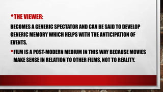 •THE VIEWER:
BECOMES A GENERIC SPECTATOR AND CAN BE SAID TO DEVELOP
GENERIC MEMORY WHICH HELPS WITH THE ANTICIPATION OF
EVENTS.

•FILM IS A POST-MODERN MEDIUM IN THIS WAY BECAUSE MOVIES
MAKE SENSE IN RELATION TO OTHER FILMS, NOT TO REALITY.

 
