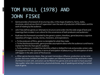 TOM RYALL (1978) AND
JOHN FISKE


Genre provides a framework of structuring rules, in the shape of patterns, forms, styles,
structures, which act as a form of ‘supervision’ over the work of production of filmmakers and the
work of reading by the audience.



John Fiske defines genres as ‘attempts to structure some order into the wide range of texts and
meanings that circulate in our culture for the convenience of both producers and audiences.’



Ryall sees this framework provided by the generic system; therefore, genre becomes a cognitive
repository of images, sounds, stories, characters, and expectations.



1. To the producers of films, genre is a template for what they make.
2. To the distributor/promoter, genre provides assumptions about who the audience is and how to
market the films for that specific audience.
3. To the audience, it is a label that identifies a liked or disliked formula and provides certain rules
of engagement for the spectator in terms of anticipation of pleasure e.g. the anticipation of what
will happen in the attic scene of The Exorcist.



4. When genres become classic, they can exert tremendous influence: production can be come
quicker and more confident because film-makers are following tested formulae and have a ready
shorthand to work with, and actors can be filtered into genres and can be seen to have assumed
‘star quality’ when their mannerisms, physical attributes, way of speaking and acting fit a certain
style of genre.

 