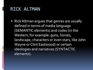 RICK ALTMAN
 Rick Altman argues that genres are usually

defined in terms of media language
(SEMANTIC elements) and codes (in the
Western, for example: guns, horses,
landscape, characters or even stars, like John
Wayne or Clint Eastwood) or certain
ideologies and narratives (SYNTACTIC
elements).

 