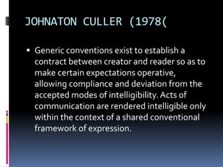 JOHNATON CULLER (1978(
 Generic conventions exist to establish a

contract between creator and reader so as to
make certain expectations operative,
allowing compliance and deviation from the
accepted modes of intelligibility. Acts of
communication are rendered intelligible only
within the context of a shared conventional
framework of expression.

 