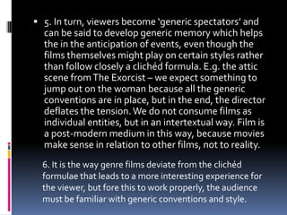  5. In turn, viewers become ‘generic spectators’ and

can be said to develop generic memory which helps
the in the anticipation of events, even though the
films themselves might play on certain styles rather
than follow closely a clichéd formula. E.g. the attic
scene from The Exorcist – we expect something to
jump out on the woman because all the generic
conventions are in place, but in the end, the director
deflates the tension. We do not consume films as
individual entities, but in an intertextual way. Film is
a post-modern medium in this way, because movies
make sense in relation to other films, not to reality.
6. It is the way genre films deviate from the clichéd
formulae that leads to a more interesting experience for
the viewer, but fore this to work properly, the audience
must be familiar with generic conventions and style.

 