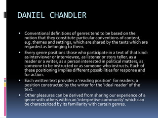 DANIEL CHANDLER
 Conventional definitions of genres tend to be based on the

notion that they constitute particular conventions of content,
e.g. themes and settings, which are shared by the texts which are
regarded as belonging to them.
 Every genre positions those who participate in a text of that kind:
as interviewer or interviewee, as listener or story teller, as a
reader or a writer, as a person interested in political matters, as
someone to be instructed or as someone who instructs. Each of
these positioning implies different possibilities for response and
for action.
 Each written text provides a ‘reading position’ for readers, a
position constructed by the writer for the ‘ideal reader’ of the
text.
 Other pleasures can be derived from sharing our experience of a
genre with others within an 'interpretive community' which can
be characterized by its familiarity with certain genres.

 