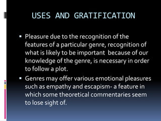 USES AND GRATIFICATION
 Pleasure due to the recognition of the

features of a particular genre, recognition of
what is likely to be important because of our
knowledge of the genre, is necessary in order
to follow a plot.
 Genres may offer various emotional pleasures
such as empathy and escapism- a feature in
which some theoretical commentaries seem
to lose sight of.

 