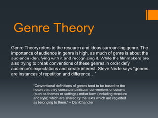 Genre Theory
Genre Theory refers to the research and ideas surrounding genre. The
importance of audience in genre is high, as much of genre is about the
audience identifying with it and recognizing it. While the filmmakers are
also trying to break conventions of these genres in order defy
audience‟s expectations and create interest. Steve Neale says “genres
are instances of repetition and difference…”
“Conventional definitions of genres tend to be based on the
notion that they constitute particular conventions of content
(such as themes or settings) and/or form (including structure
and style) which are shared by the texts which are regarded
as belonging to them.” – Dan Chandler

 