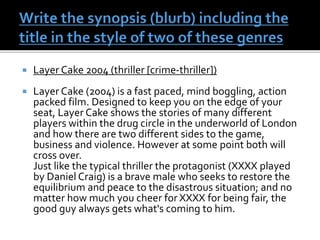  Layer Cake 2004 (thriller [crime-thriller])
 Layer Cake (2004) is a fast paced, mind boggling, action
packed film. Designed to keep you on the edge of your
seat, Layer Cake shows the stories of many different
players within the drug circle in the underworld of London
and how there are two different sides to the game,
business and violence. However at some point both will
cross over.
Just like the typical thriller the protagonist (XXXX played
by Daniel Craig) is a brave male who seeks to restore the
equilibrium and peace to the disastrous situation; and no
matter how much you cheer for XXXX for being fair, the
good guy always gets what's coming to him.
 