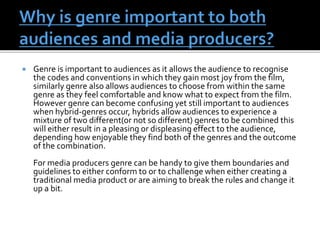  Genre is important to audiences as it allows the audience to recognise
the codes and conventions in which they gain most joy from the film,
similarly genre also allows audiences to choose from within the same
genre as they feel comfortable and know what to expect from the film.
However genre can become confusing yet still important to audiences
when hybrid-genres occur, hybrids allow audiences to experience a
mixture of two different(or not so different) genres to be combined this
will either result in a pleasing or displeasing effect to the audience,
depending how enjoyable they find both of the genres and the outcome
of the combination.
For media producers genre can be handy to give them boundaries and
guidelines to either conform to or to challenge when either creating a
traditional media product or are aiming to break the rules and change it
up a bit.
 