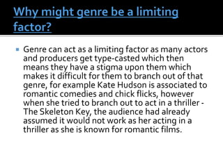  Genre can act as a limiting factor as many actors
and producers get type-casted which then
means they have a stigma upon them which
makes it difficult for them to branch out of that
genre, for example Kate Hudson is associated to
romantic comedies and chick flicks, however
when she tried to branch out to act in a thriller -
The Skeleton Key, the audience had already
assumed it would not work as her acting in a
thriller as she is known for romantic films.
 