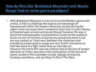  With Brokeback Mountain it tries to revive the Western genre with
a twist, it tries to challenge the stigma and stereotype of
homosexuals within the western American society during the
1960's some can argue that it worked to show how it wasn't always
as frowned upon as once previously though however the way in
which the homosexuality is presented on screen to the audience
shows no sort of intimacy as during any sexual acts there is not
any eye contact or 'close-ness' between the characters and
everything is portrayed as rough and very 'butch' and seems to
look like more of a fight rather than an intimate act.
However the entire film was not a failure due to the lack of certain
elements as it then spurred on the continuation of the revival of
classic westerns film examples include: Django Unchained,
Cowboys and Aliens, and 100WaysTo Die InThe West.
 