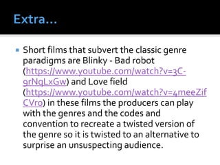  Short films that subvert the classic genre
paradigms are Blinky - Bad robot
(https://www.youtube.com/watch?v=3C-
9rNqLxGw) and Love field
(https://www.youtube.com/watch?v=4meeZif
CVro) in these films the producers can play
with the genres and the codes and
convention to recreate a twisted version of
the genre so it is twisted to an alternative to
surprise an unsuspecting audience.
 