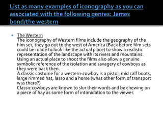  The Western
The iconography ofWestern films include the geography of the
film set, they go out to the west of America (Back before film sets
could be made to look like the actual place) to show a realistic
representation of the landscape with its rivers and mountains.
Using an actual place to shoot the films also allow a genuine
symbolic reference of the isolation and savagery of cowboys as
they were back then.
A classic costume for a western-cowboy is a pistol, mid calf boots,
large rimmed hat, lasso and a horse (what other form of transport
was there?)
Classic cowboys are known to slur their words and be chewing on
a piece of hay as some form of intimidation to the viewer.
 