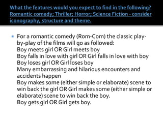  For a romantic comedy (Rom-Com) the classic play-
by-play of the films will go as followed:
Boy meets girl OR Girl meets boy
Boy falls in love with girl OR Girl falls in love with boy
Boy loses girl OR Girl loses boy
Many embarrassing and hilarious encounters and
accidents happen
Boy makes some (either simple or elaborate) scene to
win back the girl OR Girl makes some (either simple or
elaborate) scene to win back the boy.
Boy gets girl OR Girl gets boy.
 