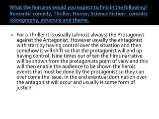  For aThriller it is usually (almost always) the Protagonist
against the Antagonist. However usually the antagonist
with start by having control over the situation and then
somehow it will shift so that the protagonist will end up
having control. Nine times out of ten the films narrative
will be shown from the protagonists point of view and this
will then enable the audience to be shown the heroic
events that must be done by the protagonist so they can
over come the issue. In the end eventual domination over
the antagonist will occur and usually is some form of
justice.
 