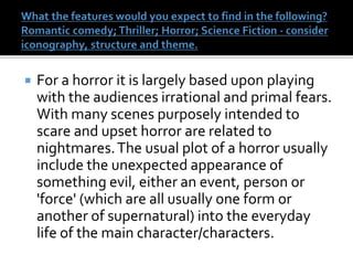  For a horror it is largely based upon playing
with the audiences irrational and primal fears.
With many scenes purposely intended to
scare and upset horror are related to
nightmares.The usual plot of a horror usually
include the unexpected appearance of
something evil, either an event, person or
'force' (which are all usually one form or
another of supernatural) into the everyday
life of the main character/characters.
 
