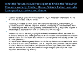  Science fiction; a quote fromVivian Sobchack, an American cinema and media
theorist as well as a cultural critic :

"Science fiction film is a film genre which emphasizes actual, extrapolative, or
speculative science and the empirical method, interacting in a social context with
the lesser emphasized, but still present, transcendentalism of magic and religion, in
an attempt to reconcile man with the unknown (Sobchack 63)."

Vivian Sobchack is basically saying that there is some sort of link between the
real world (empiricism) and supernatural (transcendentalism) with science fiction
on the side of the real world and horror and thriller genre films acting on the side
of the supernatural.
With the science fiction genre there can be clashes between our traditional views
of how aliens and monsters should look in comparison to peoples interpretations.
Whereas distortions of human can allow familiar images seem more alien. And
another alternative is alien and familiar images are juxtaposed (place close
together for contrasting effect.).
 