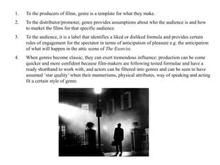 1. To the producers of films, genre is a template for what they make. 
2. To the distributor/promoter, genre provides assumptions about who the audience is and how 
to market the films for that specific audience. 
3. To the audience, it is a label that identifies a liked or disliked formula and provides certain 
rules of engagement for the spectator in terms of anticipation of pleasure e.g. the anticipation 
of what will happen in the attic scene of The Exorcist. 
4. When genres become classic, they can exert tremendous influence: production can be come 
quicker and more confident because film-makers are following tested formulae and have a 
ready shorthand to work with, and actors can be filtered into genres and can be seen to have 
assumed ‘star quality’ when their mannerisms, physical attributes, way of speaking and acting 
fit a certain style of genre. 
 