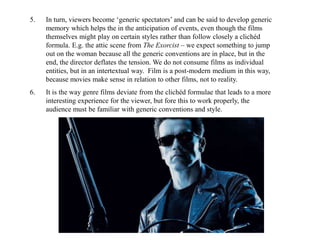 5. In turn, viewers become ‘generic spectators’ and can be said to develop generic 
memory which helps the in the anticipation of events, even though the films 
themselves might play on certain styles rather than follow closely a clichéd 
formula. E.g. the attic scene from The Exorcist – we expect something to jump 
out on the woman because all the generic conventions are in place, but in the 
end, the director deflates the tension. We do not consume films as individual 
entities, but in an intertextual way. Film is a post-modern medium in this way, 
because movies make sense in relation to other films, not to reality. 
6. It is the way genre films deviate from the clichéd formulae that leads to a more 
interesting experience for the viewer, but fore this to work properly, the 
audience must be familiar with generic conventions and style. 
 