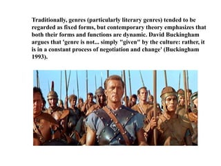 Traditionally, genres (particularly literary genres) tended to be 
regarded as fixed forms, but contemporary theory emphasizes that 
both their forms and functions are dynamic. David Buckingham 
argues that 'genre is not... simply "given" by the culture: rather, it 
is in a constant process of negotiation and change' (Buckingham 
1993). 
 
