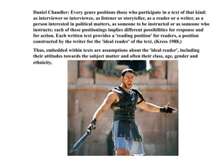 Daniel Chandler: Every genre positions those who participate in a text of that kind: 
as interviewer or interviewee, as listener or storyteller, as a reader or a writer, as a 
person interested in political matters, as someone to be instructed or as someone who 
instructs; each of these positionings implies different possibilities for response and 
for action. Each written text provides a 'reading position' for readers, a position 
constructed by the writer for the 'ideal reader' of the text. (Kress 1988,) 
Thus, embedded within texts are assumptions about the 'ideal reader', including 
their attitudes towards the subject matter and often their class, age, gender and 
ethnicity. 
 