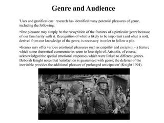 Genre and Audience 
'Uses and gratifications‘ research has identified many potential pleasures of genre, 
including the following: 
•One pleasure may simply be the recognition of the features of a particular genre because 
of our familiarity with it. Recognition of what is likely to be important (and what is not), 
derived from our knowledge of the genre, is necessary in order to follow a plot. 
•Genres may offer various emotional pleasures such as empathy and escapism - a feature 
which some theoretical commentaries seem to lose sight of. Aristotle, of course, 
acknowledged the special emotional responses which were linked to different genres. 
Deborah Knight notes that 'satisfaction is guaranteed with genre; the deferral of the 
inevitable provides the additional pleasure of prolonged anticipation' (Knight 1994). 
 