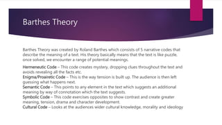 Barthes Theory
Barthes Theory was created by Roland Barthes which consists of 5 narrative codes that
describe the meaning of a text. His theory basically means that the text is like puzzle,
once solved, we encounter a range of potential meanings.
Hermeneutic Code – This code creates mystery, dropping clues throughout the text and
avoids revealing all the facts etc.
Enigma/Proairetic Code – This is the way tension is built up. The audience is then left
guessing what happens next.
Semantic Code – This points to any element in the text which suggests an additional
meaning by way of connotation which the text suggests.
Symbolic Code – This code exercises opposites to show contrast and create greater
meaning, tension, drama and character development.
Cultural Code – Looks at the audiences wider cultural knowledge, morality and ideology
 