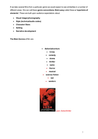 3
If we take several films from a particular genre we would expect to see similarities in a number of
different areas. We can call these genre conventions. Nick Lacey called these a ‘repertoire of
elements’. These are built upon audience expectations about:
 Visual imagery/iconography
 Style (technical/audio codes)
 Character/ Stars
 Setting
 Narrative development
The Main Genres of film are:
 Action/adventure
 Crime
 comedy
 drama
 thriller
 epics
 Horror
 musical
 science fiction
 war
 western
Leon: Action/thriller
 