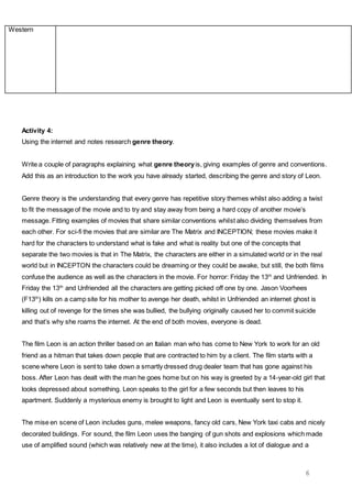 6
Western
Activity 4:
Using the internet and notes research genre theory.
Write a couple of paragraphs explaining what genre theoryis, giving examples of genre and conventions.
Add this as an introduction to the work you have already started, describing the genre and story of Leon.
Genre theory is the understanding that every genre has repetitive story themes whilst also adding a twist
to fit the message of the movie and to try and stay away from being a hard copy of another movie’s
message. Fitting examples of movies that share similar conventions whilst also dividing themselves from
each other. For sci-fi the movies that are similar are The Matrix and INCEPTION; these movies make it
hard for the characters to understand what is fake and what is reality but one of the concepts that
separate the two movies is that in The Matrix, the characters are either in a simulated world or in the real
world but in INCEPTON the characters could be dreaming or they could be awake, but still, the both films
confuse the audience as well as the characters in the movie. For horror: Friday the 13th
and Unfriended. In
Friday the 13th
and Unfriended all the characters are getting picked off one by one. Jason Voorhees
(F13th
) kills on a camp site for his mother to avenge her death, whilst in Unfriended an internet ghost is
killing out of revenge for the times she was bullied, the bullying originally caused her to commit suicide
and that’s why she roams the internet. At the end of both movies, everyone is dead.
The film Leon is an action thriller based on an Italian man who has come to New York to work for an old
friend as a hitman that takes down people that are contracted to him by a client. The film starts with a
scene where Leon is sent to take down a smartly dressed drug dealer team that has gone against his
boss. After Leon has dealt with the man he goes home but on his way is greeted by a 14-year-old girl that
looks depressed about something. Leon speaks to the girl for a few seconds but then leaves to his
apartment. Suddenly a mysterious enemy is brought to light and Leon is eventually sent to stop it.
The mise en scene of Leon includes guns, melee weapons, fancy old cars, New York taxi cabs and nicely
decorated buildings. For sound, the film Leon uses the banging of gun shots and explosions which made
use of amplified sound (which was relatively new at the time), it also includes a lot of dialogue and a
 