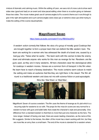 7
mixture of dramatic and calming music. Within the editing of Leon, we see a lot of cross cuts to show each
sides view (good and bad) on an event and slow paced editing when there is no action going on between
those two sides. The movie makes great use of camera angles to fit a scene’s theme as it runs through to
give it the right atmosphere and such camera angles were close ups or extreme close ups when trying to
make the setting of the scene claustrophobic.
Magnificent Seven
https://www.youtube.com/watch?v=q-RBA0xoaWU
A western action comedy that follows the story of a group of morally good Cowboys that
are brought together to form a proper team that can defend the little western town. The
team are working for a woman who has witnessed the death of a loved one, caused by a
bad guy who ‘Takes what he wants.’. The team work with this woman to take the enemy
down and eliminate anyone who works for this man as revenge for her. Revolvers are the
guns used, as they are in many westerns. All hero characters wear the stereotypical attire
for cowboys in western movies. Horses are a common form of transport in the film when
the team have to reach a faraway destination. The movie contains warm colours to match
the setting and make an audience feel like they are right there in the desert. The film all
round is a traditional western and does not mix with science fiction or post-apocalyptic
films like ‘Star Wars’ or ‘Mad Max’.
Magnificent Seven of course a western. The film uses the theme of revenge as it’s plot which is a
recurring style for westerns to run with. The props for the mise én scene are very normal for a
western to have with guns and bullet belts that create the character’s style and personality. One
difference from a standard western is that there is more than just one character as the hero, The
lone ranger. Instead of having one lead, there are seven leading characters, as the name of the
film suggests. Similar to the heroes, the villain of the movie has a team working with him, but they
are more like an army than a small team. The end of the movie is standard for a western where
 